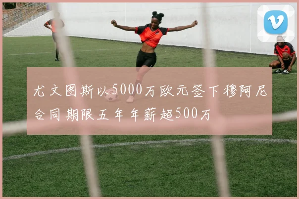 尤文图斯以5000万欧元签下穆阿尼合同期限五年年薪超500万