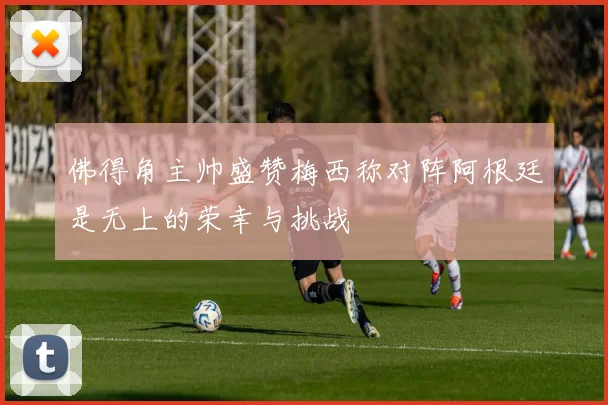 佛得角主帅盛赞梅西称对阵阿根廷是无上的荣幸与挑战