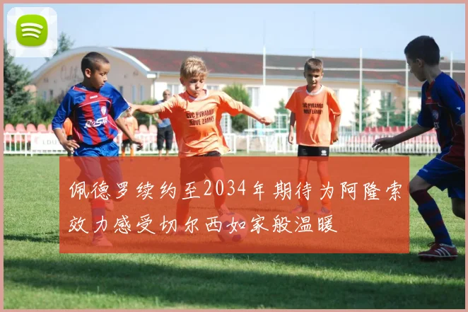 佩德罗续约至2034年期待为阿隆索效力感受切尔西如家般温暖