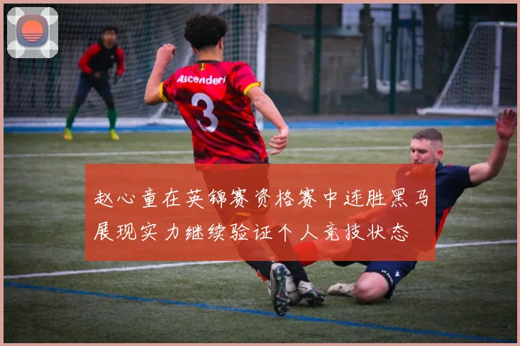 赵心童在英锦赛资格赛中连胜黑马展现实力继续验证个人竞技状态