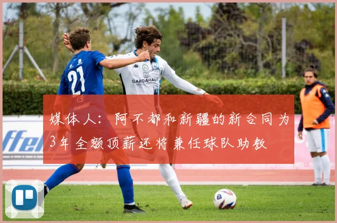 媒体人：阿不都和新疆的新合同为3年全额顶薪还将兼任球队助教