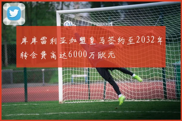 库库雷利亚加盟皇马签约至2032年转会费高达6000万欧元
