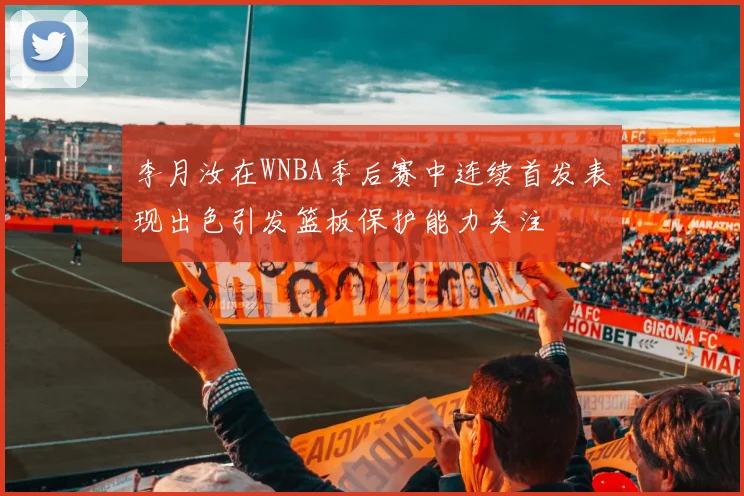 李月汝在WNBA季后赛中连续首发表现出色引发篮板保护能力关注