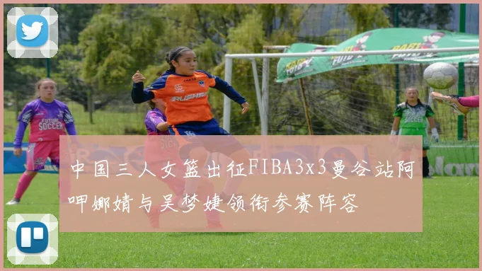 中国三人女篮出征FIBA3x3曼谷站阿呷娜婧与吴梦婕领衔参赛阵容