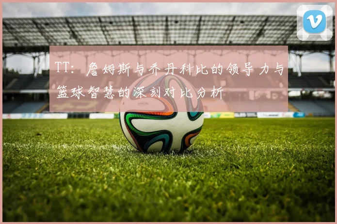 TT：詹姆斯与乔丹科比的领导力与篮球智慧的深刻对比分析