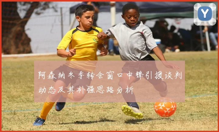 阿森纳冬季转会窗口中锋引援谈判动态及其补强思路分析