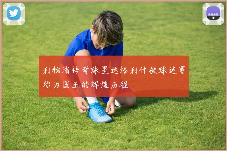 利物浦传奇球星达格利什被球迷尊称为国王的辉煌历程