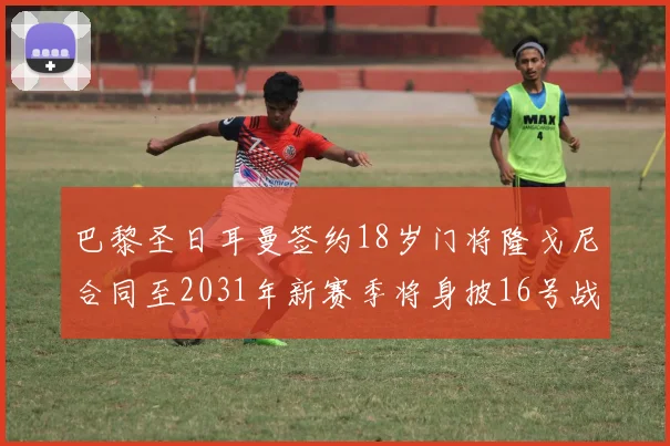 巴黎圣日耳曼签约18岁门将隆戈尼合同至2031年新赛季将身披16号战袍